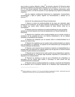 59
que se exija un quórum diferente y fallará de acuerdo a derecho. El Tribunal en pleno
resolverá en definitiva las atribuciones indicadas en los números 1º, 3º, 4º, 5º, 6º, 7º, 8º,
9º y 11º del artículo siguiente. Para el ejercicio de sus restantes atribuciones, podrá
funcionar en pleno o en sala de acuerdo a lo que disponga la ley orgánica constitucional
respectiva.
Una ley orgánica constitucional determinará su organización, funcionamiento,
procedimientos y fijará la planta, régimen de remuneraciones y estatuto de su
personal.185
Artículo 93. Son atribuciones del Tribunal Constitucional:
1º Ejercer el control de constitucionalidad de las leyes que interpreten algún
precepto de la Constitución, de las leyes orgánicas constitucionales y de las normas de
un tratado que versen sobre materias propias de estas últimas, antes de su
promulgación;
2º Resolver sobre las cuestiones de constitucionalidad de los auto acordados
dictados por la Corte Suprema, las Cortes de Apelaciones y el Tribunal Calificador de
Elecciones;
3º Resolver las cuestiones sobre constitucionalidad que se susciten durante la
tramitación de los proyectos de ley o de reforma constitucional y de los tratados
sometidos a la aprobación del Congreso;
4º Resolver las cuestiones que se susciten sobre la constitucionalidad de un
decreto con fuerza de ley;
5º Resolver las cuestiones que se susciten sobre constitucionalidad con relación
a la convocatoria a un plebiscito, sin perjuicio de las atribuciones que correspondan al
Tribunal Calificador de Elecciones;
6° Resolver, por la mayoría de sus miembros en ejercicio, la inaplicabilidad de un
precepto legal cuya aplicación en cualquier gestión que se siga ante un tribunal ordinario
o especial, resulte contraria a la Constitución;
7º Resolver por la mayoría de los cuatro quintos de sus integrantes en ejercicio,
la inconstitucionalidad de un precepto legal declarado inaplicable en conformidad a lo
dispuesto en el numeral anterior;
8º Resolver los reclamos en caso de que el Presidente de la República no
promulgue una ley cuando deba hacerlo o promulgue un texto diverso del que
constitucionalmente corresponda;
9º Resolver sobre la constitucionalidad de un decreto o resolución del Presidente
de la República que la Contraloría General de la República haya representado por
185 Artículo sustituido por el artículo 1º, Nº 41 de la ley de Reforma Constitucional Nº 20.050. Anteriormente había sido
modificado por el artículo único, Nº 6 de la ley de Reforma Constitucional Nº 19.541.
 