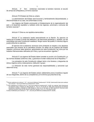 6
Artículo 2° Son emblemas nacionales la bandera nacional, el escudo
de armas de la República y el himno nacional.
Artículo 3º El Estado de Chile es unitario.
La administración del Estado será funcional y territorialmente descentralizada, o
desconcentrada en su caso, de conformidad a la ley.
Los órganos del Estado promoverán el fortalecimiento de la regionalización del
país y el desarrollo equitativo y solidario entre las regiones, provincias y comunas del
territorio nacional.3
Artículo 4° Chile es una república democrática.
Artículo 5° La soberanía reside esencialmente en la Nación. Su ejercicio se
realiza por el pueblo a través del plebiscito y de elecciones periódicas y, también, por las
autoridades que esta Constitución establece. Ningún sector del pueblo ni individuo alguno
puede atribuirse su ejercicio.
El ejercicio de la soberanía reconoce como limitación el respeto a los derechos
esenciales que emanan de la naturaleza humana. Es deber de los órganos del Estado
respetar y promover tales derechos, garantizados por esta Constitución, así como por los
tratados internacionales ratificados por Chile y que se encuentren vigentes.4
Artículo 6° Los órganos del Estado deben someter su acción a la Constitución y a
las normas dictadas conforme a ella, y garantizar el orden institucional de la República. 5
Los preceptos de esta Constitución obligan tanto a los titulares o integrantes de
dichos órganos como a toda persona, institución o grupo.
La infracción de esta norma generará las responsabilidades y sanciones que
determine la ley.
Artículo 7° Los órganos del Estado actúan válidamente previa investidura regular
de sus integrantes, dentro de su competencia y en la forma que prescriba la ley.
3 Artículo sustituido por el artículo 1°, N° 1, de la ley de Reforma Constitucional N° 20.050. Anteriormente había sido sustituido
por el artículo 1° de la ley de Reforma Constitucional N° 19.097.
4 Inciso modificado por el artículo único, N° 1 de la ley de Reforma Constitucional N° 18.825. Ver, además, Pacto Internacional
de Derechos Civiles y Políticos de 1966 (Decreto N° 778, D.O. 29 de abril de 1989; Pacto Internacional de Derechos
Económicos, Sociales y Culturales de 1966 (Decreto N° 326, D.O. 27 de mayo de 1989; Convención Americana sobre
Derechos Humanos (Pacto de San José de Costa Rica, Decreto N° 873, D.O. 5 de enero de 1991).
5 Inciso modificado por el artículo 1°, N° 1, de la ley de Reforma Constitucional N° 20.050.
 