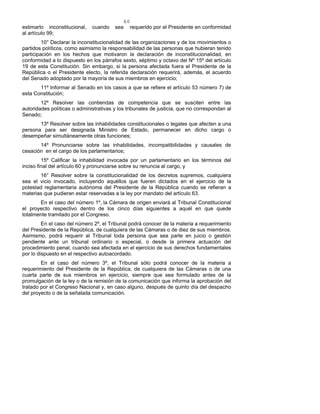 60
estimarlo inconstitucional, cuando sea requerido por el Presidente en conformidad
al artículo 99;
10° Declarar la inconstitucionalidad de las organizaciones y de los movimientos o
partidos políticos, como asimismo la responsabilidad de las personas que hubieran tenido
participación en los hechos que motivaron la declaración de inconstitucionalidad, en
conformidad a lo dispuesto en los párrafos sexto, séptimo y octavo del Nº 15º del artículo
19 de esta Constitución. Sin embargo, si la persona afectada fuera el Presidente de la
República o el Presidente electo, la referida declaración requerirá, además, el acuerdo
del Senado adoptado por la mayoría de sus miembros en ejercicio;
11º Informar al Senado en los casos a que se refiere el artículo 53 número 7) de
esta Constitución;
12º Resolver las contiendas de competencia que se susciten entre las
autoridades políticas o administrativas y los tribunales de justicia, que no correspondan al
Senado;
13º Resolver sobre las inhabilidades constitucionales o legales que afecten a una
persona para ser designada Ministro de Estado, permanecer en dicho cargo o
desempeñar simultáneamente otras funciones;
14º Pronunciarse sobre las inhabilidades, incompatibilidades y causales de
cesación en el cargo de los parlamentarios;
15º Calificar la inhabilidad invocada por un parlamentario en los términos del
inciso final del artículo 60 y pronunciarse sobre su renuncia al cargo, y
16° Resolver sobre la constitucionalidad de los decretos supremos, cualquiera
sea el vicio invocado, incluyendo aquéllos que fueren dictados en el ejercicio de la
potestad reglamentaria autónoma del Presidente de la República cuando se refieran a
materias que pudieran estar reservadas a la ley por mandato del artículo 63.
En el caso del número 1º, la Cámara de origen enviará al Tribunal Constitucional
el proyecto respectivo dentro de los cinco días siguientes a aquél en que quede
totalmente tramitado por el Congreso.
En el caso del número 2º, el Tribunal podrá conocer de la materia a requerimiento
del Presidente de la República, de cualquiera de las Cámaras o de diez de sus miembros.
Asimismo, podrá requerir al Tribunal toda persona que sea parte en juicio o gestión
pendiente ante un tribunal ordinario o especial, o desde la primera actuación del
procedimiento penal, cuando sea afectada en el ejercicio de sus derechos fundamentales
por lo dispuesto en el respectivo autoacordado.
En el caso del número 3º, el Tribunal sólo podrá conocer de la materia a
requerimiento del Presidente de la República, de cualquiera de las Cámaras o de una
cuarta parte de sus miembros en ejercicio, siempre que sea formulado antes de la
promulgación de la ley o de la remisión de la comunicación que informa la aprobación del
tratado por el Congreso Nacional y, en caso alguno, después de quinto día del despacho
del proyecto o de la señalada comunicación.
 