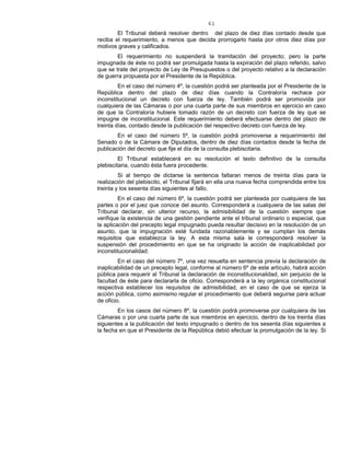 61
El Tribunal deberá resolver dentro del plazo de diez días contado desde que
reciba el requerimiento, a menos que decida prorrogarlo hasta por otros diez días por
motivos graves y calificados.
El requerimiento no suspenderá la tramitación del proyecto; pero la parte
impugnada de éste no podrá ser promulgada hasta la expiración del plazo referido, salvo
que se trate del proyecto de Ley de Presupuestos o del proyecto relativo a la declaración
de guerra propuesta por el Presidente de la República.
En el caso del número 4º, la cuestión podrá ser planteada por el Presidente de la
República dentro del plazo de diez días cuando la Contraloría rechace por
inconstitucional un decreto con fuerza de ley. También podrá ser promovida por
cualquiera de las Cámaras o por una cuarta parte de sus miembros en ejercicio en caso
de que la Contraloría hubiere tomado razón de un decreto con fuerza de ley que se
impugne de inconstitucional. Este requerimiento deberá efectuarse dentro del plazo de
treinta días, contado desde la publicación del respectivo decreto con fuerza de ley.
En el caso del número 5º, la cuestión podrá promoverse a requerimiento del
Senado o de la Cámara de Diputados, dentro de diez días contados desde la fecha de
publicación del decreto que fije el día de la consulta plebiscitaria.
El Tribunal establecerá en su resolución el texto definitivo de la consulta
plebiscitaria, cuando ésta fuera procedente.
Si al tiempo de dictarse la sentencia faltaran menos de treinta días para la
realización del plebiscito, el Tribunal fijará en ella una nueva fecha comprendida entre los
treinta y los sesenta días siguientes al fallo.
En el caso del número 6º, la cuestión podrá ser planteada por cualquiera de las
partes o por el juez que conoce del asunto. Corresponderá a cualquiera de las salas del
Tribunal declarar, sin ulterior recurso, la admisibilidad de la cuestión siempre que
verifique la existencia de una gestión pendiente ante el tribunal ordinario o especial, que
la aplicación del precepto legal impugnado pueda resultar decisivo en la resolución de un
asunto, que la impugnación esté fundada razonablemente y se cumplan los demás
requisitos que establezca la ley. A esta misma sala le corresponderá resolver la
suspensión del procedimiento en que se ha originado la acción de inaplicabilidad por
inconstitucionalidad.
En el caso del número 7º, una vez resuelta en sentencia previa la declaración de
inaplicabilidad de un precepto legal, conforme al número 6º de este artículo, habrá acción
pública para requerir al Tribunal la declaración de inconstitucionalidad, sin perjuicio de la
facultad de éste para declararla de oficio. Corresponderá a la ley orgánica constitucional
respectiva establecer los requisitos de admisibilidad, en el caso de que se ejerza la
acción pública, como asimismo regular el procedimiento que deberá seguirse para actuar
de oficio.
En los casos del número 8º, la cuestión podrá promoverse por cualquiera de las
Cámaras o por una cuarta parte de sus miembros en ejercicio, dentro de los treinta días
siguientes a la publicación del texto impugnado o dentro de los sesenta días siguientes a
la fecha en que el Presidente de la República debió efectuar la promulgación de la ley. Si
 