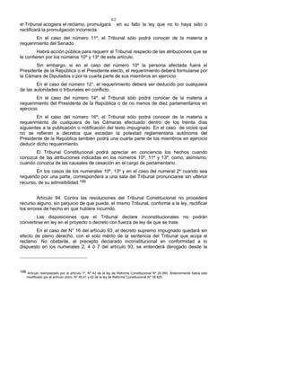 62
el Tribunal acogiera el reclamo, promulgará en su fallo la ley que no lo haya sido o
rectificará la promulgación incorrecta.
En el caso del número 11º, el Tribunal sólo podrá conocer de la materia a
requerimiento del Senado.
Habrá acción pública para requerir al Tribunal respecto de las atribuciones que se
le confieren por los números 10º y 13º de este artículo.
Sin embargo, si en el caso del número 10º la persona afectada fuera el
Presidente de la República o el Presidente electo, el requerimiento deberá formularse por
la Cámara de Diputados o por la cuarta parte de sus miembros en ejercicio.
En el caso del número 12°, el requerimiento deberá ser deducido por cualquiera
de las autoridades o tribunales en conflicto.
En el caso del número 14º, el Tribunal sólo podrá conocer de la materia a
requerimiento del Presidente de la República o de no menos de diez parlamentarios en
ejercicio.
En el caso del número 16º, el Tribunal sólo podrá conocer de la materia a
requerimiento de cualquiera de las Cámaras efectuado dentro de los treinta días
siguientes a la publicación o notificación del texto impugnado. En el caso de vicios que
no se refieran a decretos que excedan la potestad reglamentaria autónoma del
Presidente de la República también podrá una cuarta parte de los miembros en ejercicio
deducir dicho requerimiento.
El Tribunal Constitucional podrá apreciar en conciencia los hechos cuando
conozca de las atribuciones indicadas en los números 10º, 11º y 13º, como, asimismo,
cuando conozca de las causales de cesación en el cargo de parlamentario.
En los casos de los numerales 10º, 13º y en el caso del numeral 2º cuando sea
requerido por una parte, corresponderá a una sala del Tribunal pronunciarse sin ulterior
recurso, de su admisibilidad.186
Artículo 94. Contra las resoluciones del Tribunal Constitucional no procederá
recurso alguno, sin perjuicio de que puede, el mismo Tribunal, conforme a la ley, rectificar
los errores de hecho en que hubiere incurrido.
Las disposiciones que el Tribunal declare inconstitucionales no podrán
convertirse en ley en el proyecto o decreto con fuerza de ley de que se trate.
En el caso del N° 16 del artículo 93, el decreto supremo impugnado quedará sin
efecto de pleno derecho, con el solo mérito de la sentencia del Tribunal que acoja el
reclamo. No obstante, el precepto declarado inconstitucional en conformidad a lo
dispuesto en los numerales 2, 4 ó 7 del artículo 93, se entenderá derogado desde la
186 Artículo reemplazado por el artículo 1º, Nº 42 de la ley de Reforma Constitucional Nº 20.050. Anteriormente había sido
modificado por el artículo único, Nº 40,41 y 42 de la ley de Reforma Constitucional Nº 18.825.
 