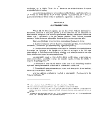 63
publicación en el Diario Oficial de la sentencia que acoja el reclamo, la que no
producirá efecto retroactivo.
Las sentencias que declaren la inconstitucionalidad de todo o parte de una ley, de
un decreto con fuerza de ley, de un decreto supremo o autoacordado, en su caso, se
publicarán en el Diario Oficial dentro de los tres días siguientes a su dictación.187
CAPITULO IX
JUSTICIA ELECTORAL
Artículo 95. Un tribunal especial, que se denominará Tribunal Calificador de
Elecciones, conocerá el escrutinio general y de la calificación de las elecciones de
Presidente de la República, de diputados y senadores; resolverá las reclamaciones a que
dieren lugar y proclamará a los que resulten elegidos. Dicho Tribunal conocerá,
asimismo, de los plebiscitos, y tendrá las demás atribuciones que determine la ley.
Estará constituido por cinco miembros designados en la siguiente forma:
a) Cuatro ministros de la Corte Suprema, designados por ésta, mediante sorteo,
en la forma y oportunidad que determine la ley orgánica respectiva, y
b) Un ciudadano que hubiere ejercido el cargo de Presidente o Vicepresidente de
la Cámara de Diputados o del Senado por un período no inferior a los 365 días,
designado por la Corte Suprema en la forma señalada en la letra a) precedente, de entre
todos aquellos que reúnan las calidades indicadas. 188
La designación a que se refiere la letra b) no podrán recaer en personas que
sean parlamentario, candidato a cargos de elección popular, ministro de Estado, ni
dirigente de partido político.189
Los miembros de este Tribunal durarán cuatro años en sus funciones y les serán
aplicables las disposiciones de los artículos 58 y 59 de esta Constitución.
El Tribunal Calificador procederá como jurado en la apreciación de los hechos y
sentenciará con arreglo a derecho.
Una ley orgánica constitucional regulará la organización y funcionamiento del
Tribunal Calificador.190
187 Artículo sustituido por el artículo 1º, Nº 43 de la ley de Reforma Constitucional Nº 20.050.
188 Inciso sustituido por el artículo único, Nº 3, letra a) de la ley de Reforma Constitucional Nº 19.643.
189 Inciso modificado por el artículo único, Nº 3, letra b) de la ley de Reforma Constitucional Nº 19.643., cuyo artículo transitorio
establece: “Las normas referidas a la integración del Tribunal Calificador de Elecciones regirán a partir del 31 de enero del
año 2000.”.
190 La ley a la que hace mención este inciso es la ley Nº 18.460. Véase el artículo final de la ley Nº 18.460, agregado por el
artículo 1º, Nº 2 de la ley Nº 18.604 que fija la vigencia de este artículo.
 
