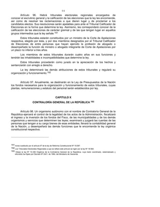 64
Artículo 96. Habrá tribunales electorales regionales encargados de
conocer el escrutinio general y la calificación de las elecciones que la ley les encomiende,
así como de resolver las reclamaciones a que dieren lugar y de proclamar a los
candidatos electos. Sus resoluciones serán apelables para ante el Tribunal Calificador de
Elecciones en la forma que determine la ley. Asimismo, les corresponderá conocer de la
calificación de las elecciones de carácter gremial y de las que tengan lugar en aquellos
grupos intermedios que la ley señale.191
Estos tribunales estarán constituidos por un ministro de la Corte de Apelaciones
respectiva, elegido por ésta, y por dos miembros designados por el Tribunal Calificador
de Elecciones de entre personas que hayan ejercido la profesión de abogado o
desempeñado la función de ministro o abogado integrante de Corte de Apelaciones por
un plazo no inferior a tres años.
Los miembros de estos tribunales durarán cuatro años en sus funciones y
tendrán las inhabilidades e incompatibilidades que determine la ley.
Estos tribunales procederán como jurado en la apreciación de los hechos y
sentenciarán con arreglo a derecho.
La ley determinará las demás atribuciones de estos tribunales y regulará su
organización y funcionamiento.192
Artículo 97. Anualmente, se destinarán en la Ley de Presupuestos de la Nación
los fondos necesarios para la organización y funcionamiento de estos tribunales, cuyas
plantas, remuneraciones y estatuto del personal serán establecidos por ley.
CAPITULO X
CONTRALORÍA GENERAL DE LA REPÚBLICA 193
Artículo 98. Un organismo autónomo con el nombre de Contraloría General de la
República ejercerá el control de la legalidad de los actos de la Administración, fiscalizará
el ingreso y la inversión de los fondos del Fisco, de las municipalidades y de los demás
organismos y servicios que determinen las leyes; examinará y juzgará las cuentas de las
personas que tengan a su cargo bienes de esas entidades; llevará la contabilidad general
de la Nación, y desempeñará las demás funciones que le encomiende la ley orgánica
constitucional respectiva.
191 Inciso sustituido por el artículo 6º de la ley de Reforma Constitucional Nº 19.097.
192 Los Tribunales Electorales Regionales a que se refiere este artículo se rigen por la ley Nº 18.593.
193 Véase la ley Nº 10.336 Orgánica de la Contraloría General de la República, cuyo texto coordinado, sistematizado y
refundido fue fijado por Decreto Nº 2421, de 1964, del Ministerio de Hacienda.
 
