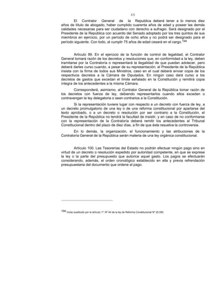 65
El Contralor General de la Republica deberá tener a lo menos diez
años de título de abogado, haber cumplido cuarenta años de edad y poseer las demás
calidades necesarias para ser ciudadano con derecho a sufragio. Será designado por el
Presidente de la República con acuerdo del Senado adoptado por los tres quintos de sus
miembros en ejercicio, por un período de ocho años y no podrá ser designado para el
período siguiente. Con todo, al cumplir 75 años de edad cesará en el cargo.194
Artículo 99. En el ejercicio de la función de control de legalidad, el Contralor
General tomará razón de los decretos y resoluciones que, en conformidad a la ley, deben
tramitarse por la Contraloría o representará la ilegalidad de que puedan adolecer, pero
deberá darles curso cuando, a pesar de su representación, el Presidente de la República
insista con la firma de todos sus Ministros, caso en el cual deberá enviar copia de los
respectivos decretos a la Cámara de Diputados. En ningún caso dará curso a los
decretos de gastos que excedan el límite señalado en la Constitución y remitirá copia
íntegra de los antecedentes a la misma Cámara.
Corresponderá, asimismo, al Contralor General de la República tomar razón de
los decretos con fuerza de ley, debiendo representarlos cuando ellos excedan o
contravengan la ley delegatoria o sean contrarios a la Constitución.
Si la representación tuviere lugar con respecto a un decreto con fuerza de ley, a
un decreto promulgatorio de una ley o de una reforma constitucional por apartarse del
texto aprobado, o a un decreto o resolución por ser contrario a la Constitución, el
Presidente de la República no tendrá la facultad de insistir, y en caso de no conformarse
con la representación de la Contraloría deberá remitir los antecedentes al Tribunal
Constitucional dentro del plazo de diez días, a fin de que éste resuelva la controversia.
En lo demás, la organización, el funcionamiento y las atribuciones de la
Contraloría General de la República serán materia de una ley orgánica constitucional.
Artículo 100. Las Tesorerías del Estado no podrán efectuar ningún pago sino en
virtud de un decreto o resolución expedido por autoridad competente, en que se exprese
la ley o la parte del presupuesto que autorice aquel gasto. Los pagos se efectuarán
considerando, además, el orden cronológico establecido en ella y previa refrendación
presupuestaria del documento que ordene el pago.
194 Inciso sustituido por el artículo 1º, Nº 44 de la ley de Reforma Constitucional Nº 20.050.
 