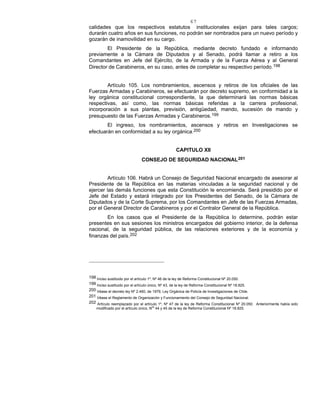67
calidades que los respectivos estatutos institucionales exijan para tales cargos;
durarán cuatro años en sus funciones, no podrán ser nombrados para un nuevo período y
gozarán de inamovilidad en su cargo.
El Presidente de la República, mediante decreto fundado e informando
previamente a la Cámara de Diputados y al Senado, podrá llamar a retiro a los
Comandantes en Jefe del Ejército, de la Armada y de la Fuerza Aérea y al General
Director de Carabineros, en su caso, antes de completar su respectivo período.198
Artículo 105. Los nombramientos, ascensos y retiros de los oficiales de las
Fuerzas Armadas y Carabineros, se efectuarán por decreto supremo, en conformidad a la
ley orgánica constitucional correspondiente, la que determinará las normas básicas
respectivas, así como, las normas básicas referidas a la carrera profesional,
incorporación a sus plantas, previsión, antigüedad, mando, sucesión de mando y
presupuesto de las Fuerzas Armadas y Carabineros.199
El ingreso, los nombramientos, ascensos y retiros en Investigaciones se
efectuarán en conformidad a su ley orgánica.200
CAPITULO XII
CONSEJO DE SEGURIDAD NACIONAL201
Artículo 106. Habrá un Consejo de Seguridad Nacional encargado de asesorar al
Presidente de la República en las materias vinculadas a la seguridad nacional y de
ejercer las demás funciones que esta Constitución le encomienda. Será presidido por el
Jefe del Estado y estará integrado por los Presidentes del Senado, de la Cámara de
Diputados y de la Corte Suprema, por los Comandantes en Jefe de las Fuerzas Armadas,
por el General Director de Carabineros y por el Contralor General de la República.
En los casos que el Presidente de la República lo determine, podrán estar
presentes en sus sesiones los ministros encargados del gobierno interior, de la defensa
nacional, de la seguridad pública, de las relaciones exteriores y de la economía y
finanzas del país.202
198 Inciso sustituido por el artículo 1º, Nº 46 de la ley de Reforma Constitucional Nº 20.050.
199 Inciso sustituido por el artículo único, Nº 43, de la ley de Reforma Constitucional Nº 18.825.
200 Véase el decreto ley Nº 2.460, de 1979, Ley Orgánica de Policía de Investigaciones de Chile.
201 Véase el Reglamento de Organización y Funcionamiento del Consejo de Seguridad Nacional.
202 Artículo reemplazado por el artículo 1º, Nº 47 de la ley de Reforma Constitucional Nº 20.050. Anteriormente había sido
modificado por el artículo único, Nos
44 y 45 de la ley de Reforma Constitucional Nº 18.825.
 