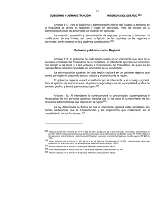 69
GOBIERNO Y ADMINISTRACIÓN INTERIOR DEL ESTADO 205
Artículo 110. Para el gobierno y administración interior del Estado, el territorio de
la República se divide en regiones y éstas en provincias. Para los efectos de la
administración local, las provincias se dividirán en comunas.
La creación, supresión y denominación de regiones, provincias y comunas; la
modificación de sus límites, así como la fijación de las capitales de las regiones y
provincias, serán materia de ley orgánica constitucional.206
Gobierno y Administración Regional
Artículo 111. El gobierno de cada región reside en un intendente que será de la
exclusiva confianza del Presidente de la República. El intendente ejercerá sus funciones
con arreglo a las leyes y a las órdenes e instrucciones del Presidente, de quien es su
representante natural e inmediato en el territorio de su jurisdicción.
La administración superior de cada región radicará en un gobierno regional que
tendrá por objeto el desarrollo social, cultural y económico de la región.
El gobierno regional estará constituido por el intendente y el consejo regional.
Para el ejercicio de sus funciones, el gobierno regional gozará de personalidad jurídica de
derecho público y tendrá patrimonio propio.207
Artículo 112. Al intendente le corresponderá la coordinación, supervigilancia o
fiscalización de los servicios públicos creados por la ley para el cumplimiento de las
funciones administrativas que operen en la región208.
La ley determinará la forma en que el intendente ejercerá estas facultades, las
demás atribuciones que le correspondan y los organismos que colaborarán en el
cumplimiento de sus funciones.209
205 Véase el decreto con fuerza de ley Nº 1/19.653, de 2001, que fija que fija el texto refundido, coordinado y sistematizado de
la ley Nº 18.575, Orgánica Constitucional de Bases Generales de la Administración del Estado; y la ley Nº 19.175, Orgánica
Constitucional sobre Gobierno y Administración Regional, cuyo texto refundido fue fijado por decreto supremo Nº 291 de
1993.
206 Inciso sustituido por el artículo 1º, Nº 49 de la ley de Reforma Constitucional Nº 20.050. Anteriormente había sido
modificado por el artículo único, Nº 47 de la ley de Reforma Constitucional Nº 18.825.
207 Artículo sustituido por el artículo 7º de la ley de Reforma Constitucional Nº 19.097.
208 Inciso modificado por el artículo único, N° 4 de la ley de Reforma Constitucional N° 20.390.
209 Artículo sustituido por el artículo 7º de la ley de Reforma Constitucional Nº 19.097.
 