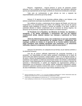 7
Ninguna magistratura, ninguna persona ni grupo de personas pueden
atribuirse, ni aun a pretexto de circunstancias extraordinarias, otra autoridad o derechos
que los que expresamente se les hayan conferido en virtud de la Constitución o las leyes.
Todo acto en contravención a este artículo es nulo y originará las
responsabilidades y sanciones que la ley señale.
Artículo 8° El ejercicio de las funciones públicas obliga a sus titulares a dar
estricto cumplimiento al principio de probidad en todas sus actuaciones.
Son públicos los actos y resoluciones de los órganos del Estado, así como sus
fundamentos y los procedimientos que utilicen. Sin embargo, sólo una ley de quórum
calificado podrá establecer la reserva o secreto de aquéllos o de éstos, cuando la
publicidad afectare el debido cumplimiento de las funciones de dichos órganos, los
derechos de las personas, la seguridad de la Nación o el interés nacional.6
El Presidente de la República, los Ministros de Estado, los diputados y
senadores, y las demás autoridades y funcionarios que una ley orgánica
constitucional señale, deberán declarar sus intereses y patrimonio en forma
pública.
Dicha ley determinará los casos y las condiciones en que esas autoridades
delegarán a terceros la administración de aquellos bienes y obligaciones que
supongan conflicto de interés en el ejercicio de su función pública. Asimismo,
podrá considerar otras medidas apropiadas para resolverlos y, en situaciones
calificadas, disponer la enajenación de todo o parte de esos bienes. 7
Artículo 9° El terrorismo, en cualquiera de sus formas, es por esencia contrario a
los derechos humanos.
Una ley de quórum calificado determinará las conductas terroristas y su
penalidad. Los responsables de estos delitos quedarán inhabilitados por el plazo de
quince años para ejercer funciones o cargos públicos, sean o no de elección popular, o
de rector o director de establecimiento de educación, o para ejercer en ellos funciones de
enseñanza; para explotar un medio de comunicación social o ser director o administrador
del mismo, o para desempeñar en él funciones relacionadas con la emisión o difusión de
opiniones o informaciones; ni podrán ser dirigentes de organizaciones políticas o
relacionadas con la educación o de carácter vecinal, profesional, empresarial, sindical,
estudiantil o gremial en general, durante dicho plazo. Lo anterior se entiende sin perjuicio
de otras inhabilidades o de las que por mayor tiempo establezca la ley. 8- 9
6 Artículo incorporado por el artículo 1°, N° 3, de la ley de Reforma Constitucional N° 20.050. Anteriormente había sido
derogado por el artículo único, N° 2, de la ley de Reforma Constitucional N° 18.825.
7 Incisos tercero y cuarto agregados por el artículo único, N° 1, de la ley de Reforma Constitucional N° 20.414.
8 Inciso modificado por el artículo único, Nº 3 de la ley de Reforma Constitucional Nº 18.825.
 