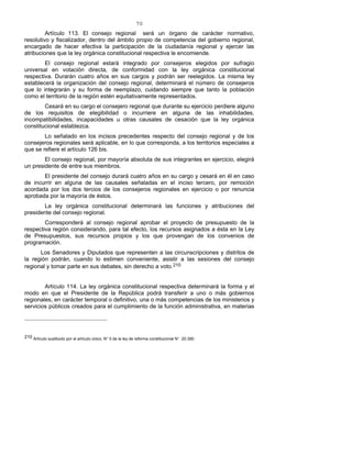 70
Artículo 113. El consejo regional será un órgano de carácter normativo,
resolutivo y fiscalizador, dentro del ámbito propio de competencia del gobierno regional,
encargado de hacer efectiva la participación de la ciudadanía regional y ejercer las
atribuciones que la ley orgánica constitucional respectiva le encomiende.
El consejo regional estará integrado por consejeros elegidos por sufragio
universal en votación directa, de conformidad con la ley orgánica constitucional
respectiva. Durarán cuatro años en sus cargos y podrán ser reelegidos. La misma ley
establecerá la organización del consejo regional, determinará el número de consejeros
que lo integrarán y su forma de reemplazo, cuidando siempre que tanto la población
como el territorio de la región estén equitativamente representados.
Cesará en su cargo el consejero regional que durante su ejercicio perdiere alguno
de los requisitos de elegibilidad o incurriere en alguna de las inhabilidades,
incompatibilidades, incapacidades u otras causales de cesación que la ley orgánica
constitucional establezca.
Lo señalado en los incisos precedentes respecto del consejo regional y de los
consejeros regionales será aplicable, en lo que corresponda, a los territorios especiales a
que se refiere el artículo 126 bis.
El consejo regional, por mayoría absoluta de sus integrantes en ejercicio, elegirá
un presidente de entre sus miembros.
El presidente del consejo durará cuatro años en su cargo y cesará en él en caso
de incurrir en alguna de las causales señaladas en el inciso tercero, por remoción
acordada por los dos tercios de los consejeros regionales en ejercicio o por renuncia
aprobada por la mayoría de éstos.
La ley orgánica constitucional determinará las funciones y atribuciones del
presidente del consejo regional.
Corresponderá al consejo regional aprobar el proyecto de presupuesto de la
respectiva región considerando, para tal efecto, los recursos asignados a ésta en la Ley
de Presupuestos, sus recursos propios y los que provengan de los convenios de
programación.
Los Senadores y Diputados que representen a las circunscripciones y distritos de
la región podrán, cuando lo estimen conveniente, asistir a las sesiones del consejo
regional y tomar parte en sus debates, sin derecho a voto.210
Artículo 114. La ley orgánica constitucional respectiva determinará la forma y el
modo en que el Presidente de la República podrá transferir a uno o más gobiernos
regionales, en carácter temporal o definitivo, una o más competencias de los ministerios y
servicios públicos creados para el cumplimiento de la función administrativa, en materias
210 Artículo sustituido por el artículo único, N° 5 de la ley de reforma constitucional N° 20.390.
 