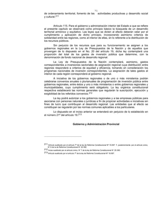 71
de ordenamiento territorial, fomento de las actividades productivas y desarrollo social
y cultural.211
Artículo 115. Para el gobierno y administración interior del Estado a que se refiere
el presente capítulo se observará como principio básico la búsqueda de un desarrollo
territorial armónico y equitativo. Las leyes que se dicten al efecto deberán velar por el
cumplimiento y aplicación de dicho principio, incorporando asimismo criterios de
solidaridad entre las regiones, como al interior de ellas, en lo referente a la distribución de
los recursos públicos.
Sin perjuicio de los recursos que para su funcionamiento se asignen a los
gobiernos regionales en la Ley de Presupuestos de la Nación y de aquellos que
provengan de lo dispuesto en el No. 20 del artículo 19, dicha ley contemplará una
proporción del total de los gastos de inversión pública que determine, con la
denominación de fondo nacional de desarrollo regional.
La Ley de Presupuestos de la Nación contemplará, asimismo, gastos
correspondientes a inversiones sectoriales de asignación regional cuya distribución entre
regiones responderá a criterios de equidad y eficiencia, tomando en consideración los
programas nacionales de inversión correspondientes. La asignación de tales gastos al
interior de cada región corresponderá al gobierno regional.
A iniciativa de los gobiernos regionales o de uno o más ministerios podrán
celebrarse convenios anuales o plurianuales de programación de inversión pública entre
gobiernos regionales, entre éstos y uno o más ministerios o entre gobiernos regionales y
municipalidades, cuyo cumplimiento será obligatorio. La ley orgánica constitucional
respectiva establecerá las normas generales que regularán la suscripción, ejecución y
exigibilidad de los referidos convenios.212
La ley podrá autorizar a los gobiernos regionales y a las empresas públicas para
asociarse con personas naturales o jurídicas a fin de propiciar actividades e iniciativas sin
fines de lucro que contribuyan al desarrollo regional. Las entidades que al efecto se
constituyan se regularán por las normas comunes aplicables a los particulares.
Lo dispuesto en el inciso anterior se entenderá sin perjuicio de lo establecido en
el número 21º del artículo 19.213
Gobierno y Administración Provincial
211 Artículo sustituido por el artículo 7º de la ley de Reforma Constitucional Nº 19.097. Y, posteriormente, por el artículo único,
N° 6 de la de Reforma Constitucional N° 20.390
212 Inciso sustituido por el artículo único, N° 7 de la ley de Reforma Constitucional N° 20.390.
213 Artículo sustituido por el artículo 7º de la ley de Reforma Constitucional Nº 19.097.
 