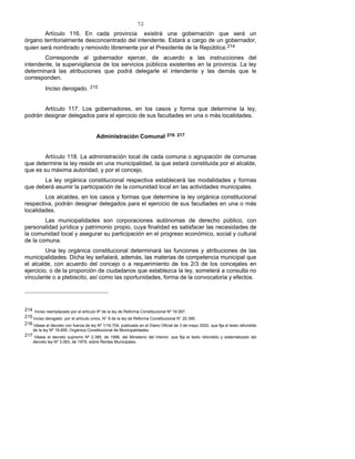 72
Artículo 116. En cada provincia existirá una gobernación que será un
órgano territorialmente desconcentrado del intendente. Estará a cargo de un gobernador,
quien será nombrado y removido libremente por el Presidente de la República.214
Corresponde al gobernador ejercer, de acuerdo a las instrucciones del
intendente, la supervigilancia de los servicios públicos existentes en la provincia. La ley
determinará las atribuciones que podrá delegarle el intendente y las demás que le
corresponden.
Inciso derogado. 215
Artículo 117. Los gobernadores, en los casos y forma que determine la ley,
podrán designar delegados para el ejercicio de sus facultades en una o más localidades.
Administración Comunal 216- 217
Artículo 118. La administración local de cada comuna o agrupación de comunas
que determine la ley reside en una municipalidad, la que estará constituida por el alcalde,
que es su máxima autoridad, y por el concejo.
La ley orgánica constitucional respectiva establecerá las modalidades y formas
que deberá asumir la participación de la comunidad local en las actividades municipales.
Los alcaldes, en los casos y formas que determine la ley orgánica constitucional
respectiva, podrán designar delegados para el ejercicio de sus facultades en una o más
localidades.
Las municipalidades son corporaciones autónomas de derecho público, con
personalidad jurídica y patrimonio propio, cuya finalidad es satisfacer las necesidades de
la comunidad local y asegurar su participación en el progreso económico, social y cultural
de la comuna.
Una ley orgánica constitucional determinará las funciones y atribuciones de las
municipalidades. Dicha ley señalará, además, las materias de competencia municipal que
el alcalde, con acuerdo del concejo o a requerimiento de los 2/3 de los concejales en
ejercicio, o de la proporción de ciudadanos que establezca la ley, someterá a consulta no
vinculante o a plebiscito, así como las oportunidades, forma de la convocatoria y efectos.
214 Inciso reemplazado por el artículo 8º de la ley de Reforma Constitucional Nº 19.097.
215 Inciso derogado por el artículo único, N° 8 de la ley de Reforma Constitucional N° 20.390.
216 Véase el decreto con fuerza de ley Nº 1/19.704, publicado en el Diario Oficial de 3 de mayo 2002, que fija el texto refundido
de la ley Nº 18.695, Orgánica Constitucional de Municipalidades.
217 Véase el decreto supremo Nº 2.385, de 1996, del Ministerio del Interior, que fija el texto refundido y sistematizado del
decreto ley Nº 3.063, de 1979, sobre Rentas Municipales.
 