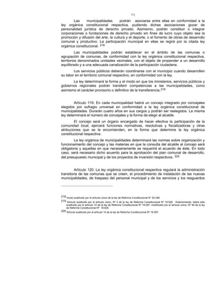 73
Las municipalidades podrán asociarse entre ellas en conformidad a la
ley orgánica constitucional respectiva, pudiendo dichas asociaciones gozar de
personalidad jurídica de derecho privado. Asimismo, podrán constituir o integrar
corporaciones o fundaciones de derecho privado sin fines de lucro cuyo objeto sea la
promoción y difusión del arte, la cultura y el deporte, o el fomento de obras de desarrollo
comunal y productivo. La participación municipal en ellas se regirá por la citada ley
orgánica constitucional. 218
Las municipalidades podrán establecer en el ámbito de las comunas o
agrupación de comunas, de conformidad con la ley orgánica constitucional respectiva,
territorios denominados unidades vecinales, con el objeto de propender a un desarrollo
equilibrado y a una adecuada canalización de la participación ciudadana.
Los servicios públicos deberán coordinarse con el municipio cuando desarrollen
su labor en el territorio comunal respectivo, en conformidad con la ley.
La ley determinará la forma y el modo en que los ministerios, servicios públicos y
gobiernos regionales podrán transferir competencias a las municipalidades, como
asimismo el carácter provisorio o definitivo de la transferencia.219
Artículo 119. En cada municipalidad habrá un concejo integrado por concejales
elegidos por sufragio universal en conformidad a la ley orgánica constitucional de
municipalidades. Durarán cuatro años en sus cargos y podrán ser reelegidos. La misma
ley determinará el número de concejales y la forma de elegir al alcalde.
El concejo será un órgano encargado de hacer efectiva la participación de la
comunidad local, ejercerá funciones normativas, resolutivas y fiscalizadoras y otras
atribuciones que se le encomienden, en la forma que determine la ley orgánica
constitucional respectiva.
La ley orgánica de municipalidades determinará las normas sobre organización y
funcionamiento del concejo y las materias en que la consulta del alcalde al concejo será
obligatoria y aquellas en que necesariamente se requerirá el acuerdo de éste. En todo
caso, será necesario dicho acuerdo para la aprobación del plan comunal de desarrollo,
del presupuesto municipal y de los proyectos de inversión respectivos. 220
Artículo 120. La ley orgánica constitucional respectiva regulará la administración
transitoria de las comunas que se creen, el procedimiento de instalación de las nuevas
municipalidades, de traspaso del personal municipal y de los servicios y los resguardos
218 Inciso sustituido por el artículo único de la ley de Reforma Constitucional N° 20.346.
219 Artículo sustituido por el artículo único, Nº 2 de la ley de Reforma Constitucional Nº 19.526. Anteriormente, había sido
sustituido por el artículo 10 de la ley de Reforma Constitucional Nº 19.097, modificado por el artículo único, Nº 48 de la ley
de Reforma Constitucional Nº 18.825.
220 Artículo sustituido por el artículo 10 de la ley de Reforma Constitucional Nº 19.097.
 
