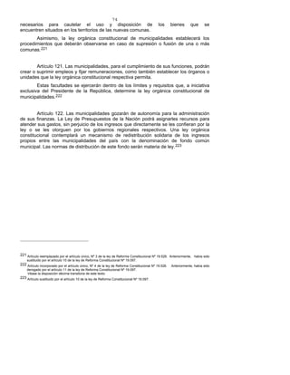 74
necesarios para cautelar el uso y disposición de los bienes que se
encuentren situados en los territorios de las nuevas comunas.
Asimismo, la ley orgánica constitucional de municipalidades establecerá los
procedimientos que deberán observarse en caso de supresión o fusión de una o más
comunas.221
Artículo 121. Las municipalidades, para el cumplimiento de sus funciones, podrán
crear o suprimir empleos y fijar remuneraciones, como también establecer los órganos o
unidades que la ley orgánica constitucional respectiva permita.
Estas facultades se ejercerán dentro de los límites y requisitos que, a iniciativa
exclusiva del Presidente de la República, determine la ley orgánica constitucional de
municipalidades.222
Artículo 122. Las municipalidades gozarán de autonomía para la administración
de sus finanzas. La Ley de Presupuestos de la Nación podrá asignarles recursos para
atender sus gastos, sin perjuicio de los ingresos que directamente se les confieran por la
ley o se les otorguen por los gobiernos regionales respectivos. Una ley orgánica
constitucional contemplará un mecanismo de redistribución solidaria de los ingresos
propios entre las municipalidades del país con la denominación de fondo común
municipal. Las normas de distribución de este fondo serán materia de ley.223
221 Artículo reemplazado por el artículo único, Nº 3 de la ley de Reforma Constitucional Nº 19.526. Anteriormente, había sido
sustituido por el artículo 10 de la ley de Reforma Constitucional Nº 19.097.
222 Artículo incorporado por el artículo único, Nº 4 de la ley de Reforma Constitucional Nº 19.526. Anteriormente, había sido
derogado por el artículo 11 de la ley de Reforma Constitucional Nº 19.097.
Véase la disposición décima transitoria de este texto.
223 Artículo sustituido por el artículo 10 de la ley de Reforma Constitucional Nº 19.097.
 