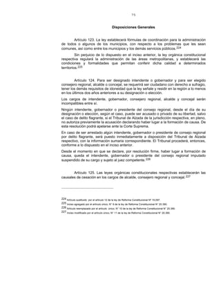 75
Disposiciones Generales
Artículo 123. La ley establecerá fórmulas de coordinación para la administración
de todos o algunos de los municipios, con respecto a los problemas que les sean
comunes, así como entre los municipios y los demás servicios públicos.224
Sin perjuicio de lo dispuesto en el inciso anterior, la ley orgánica constitucional
respectiva regulará la administración de las áreas metropolitanas, y establecerá las
condiciones y formalidades que permitan conferir dicha calidad a determinados
territorios.225
Artículo 124. Para ser designado intendente o gobernador y para ser elegido
consejero regional, alcalde o concejal, se requerirá ser ciudadano con derecho a sufragio,
tener los demás requisitos de idoneidad que la ley señale y residir en la región a lo menos
en los últimos dos años anteriores a su designación o elección.
Los cargos de intendente, gobernador, consejero regional, alcalde y concejal serán
incompatibles entre sí.
Ningún intendente, gobernador o presidente del consejo regional, desde el día de su
designación o elección, según el caso, puede ser acusado o privado de su libertad, salvo
el caso de delito flagrante, si el Tribunal de Alzada de la jurisdicción respectiva, en pleno,
no autoriza previamente la acusación declarando haber lugar a la formación de causa. De
esta resolución podrá apelarse ante la Corte Suprema.
En caso de ser arrestado algún intendente, gobernador o presidente de consejo regional
por delito flagrante, será puesto inmediatamente a disposición del Tribunal de Alzada
respectivo, con la información sumaria correspondiente. El Tribunal procederá, entonces,
conforme a lo dispuesto en el inciso anterior.
Desde el momento en que se declare, por resolución firme, haber lugar a formación de
causa, queda el intendente, gobernador o presidente del consejo regional imputado
suspendido de su cargo y sujeto al juez competente.226
Artículo 125. Las leyes orgánicas constitucionales respectivas establecerán las
causales de cesación en los cargos de alcalde, consejero regional y concejal.227
224 Artículo sustituido por el artículo 12 de la ley de Reforma Constitucional Nº 19.097.
225 Inciso agregado por el artículo único, N° 9 de la ley de Reforma Constitucional N° 20.390.
226 Artículo reemplazado por el artículo único, N° 10 de la ley de Reforma Constitucional N° 20.390.
227 Inciso modificado por el artículo único, N° 11 de la ley de Reforma Constitucional N° 20.390.
 