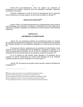 76
Artículo 126. La ley determinará la forma de resolver las cuestiones de
competencia que pudieren suscitarse entre las autoridades nacionales, regionales,
provinciales y comunales.
Asimismo, establecerá el modo de dirimir las discrepancias que se produzcan
entre el intendente y el consejo regional, así como entre el alcalde y el concejo.228
Disposiciones Especiales229
Artículo 126 bis.- Son territorios especiales los correspondientes a Isla de Pascua
y al Archipiélago Juan Fernández. El Gobierno y Administración de estos territorios se
regirá por los estatutos especiales que establezcan las leyes orgánicas constitucionales
respectivas.
CAPITULO XV
REFORMA DE LA CONSTITUCIÓN
Artículo 127. Los proyectos de reforma de la Constitución podrán ser iniciados
por mensaje del Presidente de la República o por moción de cualquiera de los miembros
del Congreso Nacional, con las limitaciones señaladas en el inciso primero del artículo
65.
El proyecto de reforma necesitará para ser aprobado en cada Cámara el voto
conforme de las tres quintas partes de los diputados y senadores en ejercicio. Si la
reforma recayere sobre los capítulos I, III, VII, XI, XII o XV, necesitará, en cada cámara, la
aprobación de las dos terceras partes de los diputados y senadores en ejercicio.230
En lo no previsto en este capítulo, serán aplicables a la tramitación de los
proyectos de reforma constitucional las normas sobre formación de la ley, debiendo
respetarse siempre los quórum señalados en el inciso anterior.231
Artículo 128. El proyecto que aprueben ambas Cámaras pasará al Presidente de
la República.232
228 Artículo sustituido por el artículo 12 de la ley de Reforma Constitucional Nº 19.097.
229 Párrafo y artículo agregados por la Ley de Reforma Constitucional Nº20.193.
230 Inciso modificado por el artículo único, Nº 49 de la ley de Reforma Constitucional Nº 18.825.
231 Inciso sustituido por el artículo 1º, Nº 50 de la ley de Reforma Constitucional Nº 20.050.
232 Inciso modificado por el artículo 1º, Nº 51, Nº 2 de la ley de Reforma Constitucional Nº 20.050.
 