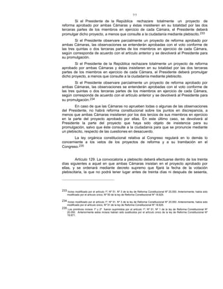 77
Si el Presidente de la República rechazare totalmente un proyecto de
reforma aprobado por ambas Cámaras y éstas insistieren en su totalidad por las dos
terceras partes de los miembros en ejercicio de cada Cámara, el Presidente deberá
promulgar dicho proyecto, a menos que consulte a la ciudadanía mediante plebiscito.233
Si el Presidente observare parcialmente un proyecto de reforma aprobado por
ambas Cámaras, las observaciones se entenderán aprobadas con el voto conforme de
las tres quintas o dos terceras partes de los miembros en ejercicio de cada Cámara,
según corresponda de acuerdo con el artículo anterior y se devolverá al Presidente para
su promulgación.
Si el Presidente de la República rechazare totalmente un proyecto de reforma
aprobado por ambas Cámaras y éstas insistieren en su totalidad por las dos terceras
partes de los miembros en ejercicio de cada Cámara, el Presidente deberá promulgar
dicho proyecto, a menos que consulte a la ciudadanía mediante plebiscito.
Si el Presidente observare parcialmente un proyecto de reforma aprobado por
ambas Cámaras, las observaciones se entenderán aprobadas con el voto conforme de
las tres quintas o dos terceras partes de los miembros en ejercicio de cada Cámara,
según corresponda de acuerdo con el artículo anterior y se devolverá al Presidente para
su promulgación.234
En caso de que las Cámaras no aprueben todas o algunas de las observaciones
del Presidente, no habrá reforma constitucional sobre los puntos en discrepancia, a
menos que ambas Cámaras insistieren por los dos tercios de sus miembros en ejercicio
en la parte del proyecto aprobado por ellas. En este último caso, se devolverá al
Presidente la parte del proyecto que haya sido objeto de insistencia para su
promulgación, salvo que éste consulte a la ciudadanía para que se pronuncie mediante
un plebiscito, respecto de las cuestiones en desacuerdo.
La ley orgánica constitucional relativa al Congreso regulará en lo demás lo
concerniente a los vetos de los proyectos de reforma y a su tramitación en el
Congreso.235
Artículo 129. La convocatoria a plebiscito deberá efectuarse dentro de los treinta
días siguientes a aquel en que ambas Cámaras insistan en el proyecto aprobado por
ellas, y se ordenará mediante decreto supremo que fijará la fecha de la votación
plebiscitaria, la que no podrá tener lugar antes de treinta días ni después de sesenta,
233 Inciso modificado por el artículo 1º, Nº 51, Nº 3 de la ley de Reforma Constitucional Nº 20.050. Anteriormente, había sido
modificado por el artículo único, Nº 50 de la ley de Reforma Constitucional Nº 18.825.
234 Inciso modificado por el artículo 1º, Nº 51, Nº 3 de la ley de Reforma Constitucional Nº 20.050. Anteriormente, había sido
modificado por el artículo único, Nº 51 de la ley de Reforma Constitucional Nº 18.825.
235 Los primitivos incisos 1º y 2º fueron suprimidos por el artículo 1º, Nº 51, Nº 1 de la ley de Reforma Constitucional Nº
20.050. Anteriormente estos incisos habían sido sustituidos por el artículo único de la ley de Reforma Constitucional Nº
19.671.
 