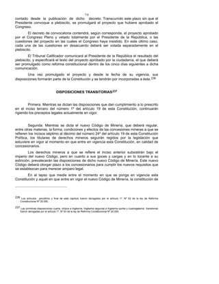 78
contado desde la publicación de dicho decreto. Transcurrido este plazo sin que el
Presidente convoque a plebiscito, se promulgará el proyecto que hubiere aprobado el
Congreso.
El decreto de convocatoria contendrá, según corresponda, el proyecto aprobado
por el Congreso Pleno y vetado totalmente por el Presidente de la República, o las
cuestiones del proyecto en las cuales el Congreso haya insistido. En este último caso,
cada una de las cuestiones en desacuerdo deberá ser votada separadamente en el
plebiscito.
El Tribunal Calificador comunicará al Presidente de la República el resultado del
plebiscito, y especificará el texto del proyecto aprobado por la ciudadanía, el que deberá
ser promulgado como reforma constitucional dentro de los cinco días siguientes a dicha
comunicación.
Una vez promulgado el proyecto y desde la fecha de su vigencia, sus
disposiciones formarán parte de la Constitución y se tendrán por incorporadas a ésta.236
DISPOSICIONES TRANSITORIAS237
Primera. Mientras se dictan las disposiciones que dan cumplimiento a lo prescrito
en el inciso tercero del número 1º del artículo 19 de esta Constitución, continuarán
rigiendo los preceptos legales actualmente en vigor.
Segunda. Mientras se dicta el nuevo Código de Minería, que deberá regular,
entre otras materias, la forma, condiciones y efectos de las concesiones mineras a que se
refieren los incisos séptimo al décimo del número 24º del artículo 19 de esta Constitución
Política, los titulares de derechos mineros seguirán regidos por la legislación que
estuviere en vigor al momento en que entre en vigencia esta Constitución, en calidad de
concesionarios.
Los derechos mineros a que se refiere el inciso anterior subsistirán bajo el
imperio del nuevo Código, pero en cuanto a sus goces y cargas y en lo tocante a su
extinción, prevalecerán las disposiciones de dicho nuevo Código de Minería. Este nuevo
Código deberá otorgar plazo a los concesionarios para cumplir los nuevos requisitos que
se establezcan para merecer amparo legal.
En el lapso que medie entre el momento en que se ponga en vigencia esta
Constitución y aquél en que entre en vigor el nuevo Código de Minería, la constitución de
236 Los artículos penúltimo y final de este capítulo fueron derogados por el artículo 1º, Nº 52 de la ley de Reforma
Constitucional Nº 20.050.
237 Las primitivas disposiciones cuarta, octava a trigésima, trigésima segunda a trigésima quinta y cuadragésima transitorias
fueron derogadas por el artículo 1º, Nº 53 de la ley de Reforma Constitucional Nº 20.050.
 
