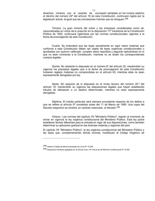 79
derechos mineros con el carácter de concesión señalado en los incisos séptimo
al décimo del número 24º del artículo 19 de esta Constitución, continuará regida por la
legislación actual, al igual que las concesiones mismas que se otorguen.238
Tercera. La gran minería del cobre y las empresas consideradas como tal,
nacionalizadas en virtud de lo prescrito en la disposición 17º transitoria de la Constitución
Política de 1925, continuará rigiéndose por las normas constitucionales vigentes a la
fecha de promulgación de esta Constitución.
Cuarta. Se entenderá que las leyes actualmente en vigor sobre materias que
conforme a esta Constitución deben ser objeto de leyes orgánicas constitucionales o
aprobadas con quórum calificado, cumplen estos requisitos y seguirán aplicándose en lo
que no sean contrarias a la Constitución, mientras no se dicten los correspondientes
cuerpos legales.
Quinta. No obstante lo dispuesto en el número 6º del artículo 32, mantendrán su
vigencia los preceptos legales que a la fecha de promulgación de esta Constitución
hubieren reglado materias no comprendidas en el artículo 63, mientras ellas no sean
expresamente derogadas por ley.
Sexta. Sin perjuicio de lo dispuesto en el inciso tercero del número 20.º del
artículo 19, mantendrán su vigencia las disposiciones legales que hayan establecido
tributos de afectación a un destino determinado, mientras no sean expresamente
derogadas.
Séptima. El indulto particular será siempre procedente respecto de los delitos a
que se refiere el artículo 9º cometidos antes del 11 de Marzo de 1990. Una copia del
Decreto respectivo se remitirá, en carácter reservado, al Senado.239
Octava.- Las normas del capítulo VII "Ministerio Público", regirán al momento de
entrar en vigencia la ley orgánica constitucional del Ministerio Público. Esta ley podrá
establecer fechas diferentes para la entrada en vigor de sus disposiciones, como también
determinar su aplicación gradual en las diversas materias y regiones del país.
El capítulo VII "Ministerio Público", la ley orgánica constitucional del Ministerio Público y
las leyes que, complementando dichas normas, modifiquen el Código Orgánico de
238 Véase el Código de Minería aprobado por la ley Nº 18.248.
239 Disposición transitoria agregada por el artículo único, Nº 4 de la ley de Reforma Constitucional Nº 19.055.
 