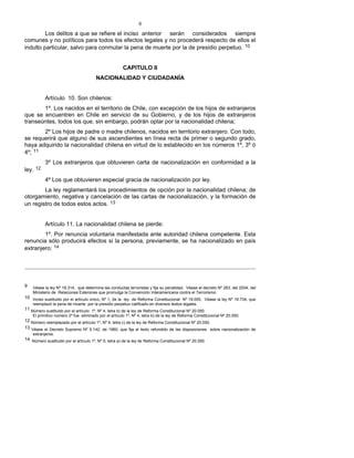 8
Los delitos a que se refiere el inciso anterior serán considerados siempre
comunes y no políticos para todos los efectos legales y no procederá respecto de ellos el
indulto particular, salvo para conmutar la pena de muerte por la de presidio perpetuo. 10
CAPITULO II
NACIONALIDAD Y CIUDADANÍA
Artículo 10. Son chilenos:
1º. Los nacidos en el territorio de Chile, con excepción de los hijos de extranjeros
que se encuentren en Chile en servicio de su Gobierno, y de los hijos de extranjeros
transeúntes, todos los que, sin embargo, podrán optar por la nacionalidad chilena;
2º Los hijos de padre o madre chilenos, nacidos en territorio extranjero. Con todo,
se requerirá que alguno de sus ascendientes en línea recta de primer o segundo grado,
haya adquirido la nacionalidad chilena en virtud de lo establecido en los números 1º, 3º ó
4º; 11
3º Los extranjeros que obtuvieren carta de nacionalización en conformidad a la
ley. 12
4º Los que obtuvieren especial gracia de nacionalización por ley.
La ley reglamentará los procedimientos de opción por la nacionalidad chilena; de
otorgamiento, negativa y cancelación de las cartas de nacionalización, y la formación de
un registro de todos estos actos. 13
Artículo 11. La nacionalidad chilena se pierde:
1º. Por renuncia voluntaria manifestada ante autoridad chilena competente. Esta
renuncia sólo producirá efectos si la persona, previamente, se ha nacionalizado en país
extranjero; 14
9 Véase la ley Nº 18.314, que determina las conductas terroristas y fija su penalidad. Véase el decreto Nº 263, del 2004, del
Ministerio de Relaciones Exteriores que promulga la Convención Interamericana contra el Terrorismo.
10 Inciso sustituido por el artículo único, Nº 1, de la ley de Reforma Constitucional Nº 19.055. Véase la ley Nº 19.734, que
reemplazó la pena de muerte por la presidio perpetuo calificado en diversos textos legales.
11 Número sustituido por el artículo 1º, Nº 4, letra b) de la ley de Reforma Constitucional Nº 20.050.
El primitivo número 2º fue eliminado por el artículo 1º, Nº 4, letra b) de la ley de Reforma Constitucional Nº 20.050.
12 Número reemplazado por el artículo 1º, Nº 4, letra c) de la ley de Reforma Constitucional Nº 20.050.
13 Véase el Decreto Supremo Nº 5.142, de 1960, que fija el texto refundido de las disposiciones sobre nacionalización de
extranjeros.
14 Número sustituido por el artículo 1º, Nº 5, letra a) de la ley de Reforma Constitucional Nº 20.050.
 