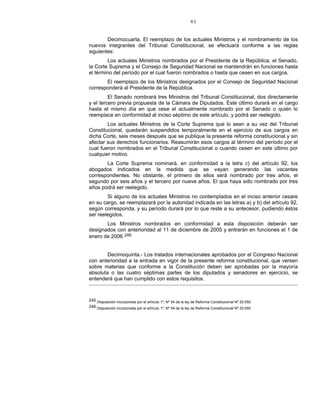 81
Decimocuarta. El reemplazo de los actuales Ministros y el nombramiento de los
nuevos integrantes del Tribunal Constitucional, se efectuará conforme a las reglas
siguientes:
Los actuales Ministros nombrados por el Presidente de la República, el Senado,
la Corte Suprema y el Consejo de Seguridad Nacional se mantendrán en funciones hasta
el término del período por el cual fueron nombrados o hasta que cesen en sus cargos.
El reemplazo de los Ministros designados por el Consejo de Seguridad Nacional
corresponderá al Presidente de la República.
El Senado nombrará tres Ministros del Tribunal Constitucional, dos directamente
y el tercero previa propuesta de la Cámara de Diputados. Éste último durará en el cargo
hasta el mismo día en que cese el actualmente nombrado por el Senado o quién lo
reemplace en conformidad al inciso séptimo de este artículo, y podrá ser reelegido.
Los actuales Ministros de la Corte Suprema que lo sean a su vez del Tribunal
Constitucional, quedarán suspendidos temporalmente en el ejercicio de sus cargos en
dicha Corte, seis meses después que se publique la presente reforma constitucional y sin
afectar sus derechos funcionarios. Reasumirán esos cargos al término del período por el
cual fueron nombrados en el Tribunal Constitucional o cuando cesen en este último por
cualquier motivo.
La Corte Suprema nominará, en conformidad a la letra c) del artículo 92, los
abogados indicados en la medida que se vayan generando las vacantes
correspondientes. No obstante, el primero de ellos será nombrado por tres años, el
segundo por seis años y el tercero por nueve años. El que haya sido nombrado por tres
años podrá ser reelegido.
Si alguno de los actuales Ministros no contemplados en el inciso anterior cesare
en su cargo, se reemplazará por la autoridad indicada en las letras a) y b) del artículo 92,
según corresponda, y su período durará por lo que reste a su antecesor, pudiendo éstos
ser reelegidos.
Los Ministros nombrados en conformidad a esta disposición deberán ser
designados con anterioridad al 11 de diciembre de 2005 y entrarán en funciones el 1 de
enero de 2006.246
Decimoquinta.- Los tratados internacionales aprobados por el Congreso Nacional
con anterioridad a la entrada en vigor de la presente reforma constitucional, que versen
sobre materias que conforme a la Constitución deben ser aprobadas por la mayoría
absoluta o las cuatro séptimas partes de los diputados y senadores en ejercicio, se
entenderá que han cumplido con estos requisitos.
245 Disposición incorporada por el artículo 1º, Nº 54 de la ley de Reforma Constitucional Nº 20.050.
246 Disposición incorporada por el artículo 1º, Nº 54 de la ley de Reforma Constitucional Nº 20.050
 