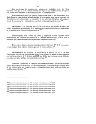 82
Las contiendas de competencia actualmente trabadas ante la Corte
Suprema y las que lo sean hasta la entrada en vigor de las modificaciones al Capítulo
VIII, continuarán radicadas en dicho órgano hasta su total tramitación.
Los procesos iniciados, de oficio o a petición de parte, o que se iniciaren en la
Corte Suprema para declarar la inaplicabilidad de un precepto legal por ser contrario a la
Constitución, con anterioridad a la aplicación de las reformas al Capítulo VIII, seguirán
siendo de conocimiento y resolución de esa Corte hasta su completo término.247
Decimosexta. Las reformas introducidas al Capítulo VIII entran en vigor seis
meses después de la publicación de la presente reforma constitucional con la excepción
de lo regulado en la Disposición Decimocuarta.248
Decimoséptima. Las Fuerzas de Orden y Seguridad Pública seguirán siendo
dependientes del Ministerio encargado de la Defensa Nacional hasta que se dicte la
nueva ley que cree el Ministerio encargado de la Seguridad Pública.249
Decimoctava. Las modificaciones dispuestas en el artículo 57, Nº 2, comenzarán
a regir después de la próxima elección general de parlamentarios.250
Decimonovena. No obstante, la modificación al artículo 16, N° 2, de esta
Constitución, también se suspenderá el derecho de sufragio de las personas procesadas
por hechos anteriores al 16 de junio de 2005, por delitos que merezcan pena aflictiva o
por delito que la ley califique como conducta terrorista.251
Vigésima. En tanto no se creen los tribunales especiales a que alude el párrafo
cuarto del número 16 del artículo 19, las reclamaciones motivadas por la conducta ética
de los profesionales que no pertenezcan a colegios profesionales, serán conocidas por
los tribunales ordinarios.252
247 Disposición incorporada por el artículo 1º, Nº 54 de la ley de Reforma Constitucional Nº 20.050
248 Disposición incorporada por el artículo 1º, Nº 54 de la ley de Reforma Constitucional Nº 20.050
249 Disposición incorporada por el artículo 1º, Nº 54 de la ley de Reforma Constitucional Nº 20.050
250 Disposición incorporada por el artículo 1º, Nº 54 de la ley de Reforma Constitucional Nº 20.050
251 Disposición incorporada por el artículo 1º, Nº 54 de la ley de Reforma Constitucional Nº 20.050
252 Disposición incorporada por el artículo 1º, Nº 54 de la ley de Reforma Constitucional Nº 20.050
 