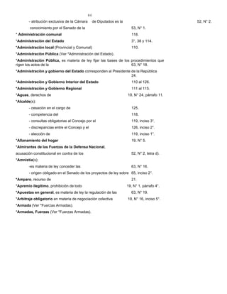 86
- atribución exclusiva de la Cámara de Diputados es la 52, N° 2.
conocimiento por el Senado de la 53, N° 1.
* Administración comunal 118.
*Administración del Estado 3°, 38 y 114.
*Administración local (Provincial y Comunal) 110.
*Administración Pública (Ver *Administración del Estado).
*Administración Pública, es materia de ley fijar las bases de los procedimientos que
rigen los actos de la 63, N° 18.
*Administración y gobierno del Estado corresponden al Presidente de la República
24.
*Administración y Gobierno Interior del Estado 110 al 126.
*Administración y Gobierno Regional 111 al 115.
*Aguas, derechos de 19, N° 24, párrafo 11.
*Alcalde(s):
- cesación en el cargo de 125.
- competencia del 118.
- consultas obligatorias al Concejo por el 119, inciso 3°.
- discrepancias entre el Concejo y el 126, inciso 2°.
- elección de 119, inciso 1°.
*Allanamiento del hogar 19, N° 5.
*Almirantes de las Fuerzas de la Defensa Nacional,
acusación constitucional en contra de los 52, N° 2, letra d).
*Amnistía(s):
-es materia de ley conceder las 63, N° 16.
- origen obligado en el Senado de los proyectos de ley sobre 65, inciso 2°.
*Amparo, recurso de 21.
*Apremio ilegítimo, prohibición de todo 19, N° 1, párrafo 4°.
*Apuestas en general, es materia de ley la regulación de las 63, N° 19.
*Arbitraje obligatorio en materia de negociación colectiva 19, N° 16, inciso 5°.
*Armada (Ver *Fuerzas Armadas).
*Armadas, Fuerzas (Ver *Fuerzas Armadas).
 