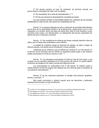 9
2º. Por decreto supremo, en caso de prestación de servicios durante una
guerra exterior a enemigos de Chile o de sus aliados;
3º. Por cancelación de la carta de nacionalización, y 15
4º. Por ley que revoque la nacionalización concedida por gracia.
Los que hubieren perdido la nacionalidad chilena por cualquiera de las causales
establecidas en este artículo, sólo podrán ser rehabilitados por ley.
Artículo 12. La persona afectada por acto o resolución de autoridad administrativa
que la prive de su nacionalidad chilena o se la desconozca, podrá recurrir, por sí o por
cualquiera a su nombre, dentro del plazo de treinta días, ante la Corte Suprema, la que
conocerá como jurado y en tribunal pleno. La interposición del recurso suspenderá los
efectos del acto o resolución recurridos.
Artículo 13. Son ciudadanos los chilenos que hayan cumplido dieciocho años de
edad y que no hayan sido condenados a pena aflictiva.
La calidad de ciudadano otorga los derechos de sufragio, de optar a cargos de
elección popular y los demás que la Constitución o la ley confieran.
Tratándose de los chilenos a que se refieren los números 2º y 4º del artículo 10,
el ejercicio de los derechos que les confiere la ciudadanía estará sujeto a que hubieren
estado avecindados en Chile por más de un año. 16
Artículo 14. Los extranjeros avecindados en Chile por más de cinco años, y que
cumplan con los requisitos señalados en el inciso primero del artículo 13, podrán ejercer
el derecho de sufragio en los casos y formas que determine la ley.
Los nacionalizados en conformidad al Nº 3º del artículo 10, tendrán opción a
cargos públicos de elección popular sólo después de cinco años de estar en posesión de
sus cartas de nacionalización. 17
Artículo 15. En las votaciones populares, el sufragio será personal, igualitario,
secreto y voluntario. 18
Sólo podrá convocarse a votación popular para las elecciones y plebiscitos
expresamente previstos en esta Constitución.
15 El primitivo Nº 3º fue derogado por el artículo 1º, Nº 5, letra b) de la Ley de Reforma Constitucional Nº 20.050.
16 Inciso agregado por el artículo 1º, Nº 6, de la ley de Reforma Constitucional Nº 20.050.
17 Inciso agregado por el artículo 1º, Nº 7 de la ley de Reforma Constitucional Nº 20.050.
18 Inciso sustituido por el artículo único, N° 1 de la ley de Reforma Constitucional N° 20.337.
 