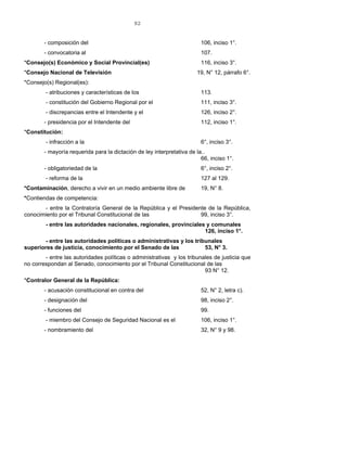 92
- composición del 106, inciso 1°.
- convocatoria al 107.
*Consejo(s) Económico y Social Provincial(es) 116, inciso 3°.
*Consejo Nacional de Televisión 19, N° 12, párrafo 6°.
*Consejo(s) Regional(es):
- atribuciones y características de los 113.
- constitución del Gobierno Regional por el 111, inciso 3°.
- discrepancias entre el Intendente y el 126, inciso 2°.
- presidencia por el Intendente del 112, inciso 1°.
*Constitución:
- infracción a la 6°, inciso 3°.
- mayoría requerida para la dictación de ley interpretativa de la..
66, inciso 1°.
- obligatoriedad de la 6°, inciso 2°.
- reforma de la 127 al 129.
*Contaminación, derecho a vivir en un medio ambiente libre de 19, N° 8.
*Contiendas de competencia:
- entre la Contraloría General de la República y el Presidente de la República,
conocimiento por el Tribunal Constitucional de las 99, inciso 3°.
- entre las autoridades nacionales, regionales, provinciales y comunales
126, inciso 1°.
- entre las autoridades políticas o administrativas y los tribunales
superiores de justicia, conocimiento por el Senado de las 53, N° 3.
- entre las autoridades políticas o administrativas y los tribunales de justicia que
no correspondan al Senado, conocimiento por el Tribunal Constitucional de las
93 N° 12.
*Contralor General de la República:
- acusación constitucional en contra del 52, N° 2, letra c).
- designación del 98, inciso 2°.
- funciones del 99.
- miembro del Consejo de Seguridad Nacional es el 106, inciso 1°.
- nombramiento del 32, N° 9 y 98.
 