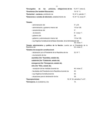 99
*Encargados de las prisiones, obligaciones de los 19, N° 7, letra d).
*Enseñanza (Ver también*Educación). 19. N° 11.
*Esclavitud – esclavos, prohibición de 19, N° 2, párrafo 1°.
*Estaciones o canales de televisión, establecimiento de 19, N° 12, inciso 5°.
*Estado:
- administración del 3° y 24.
- administración y gobierno interior del 110 al 126.
- características del 3°.
- de derecho 6°, inciso 1°.
- gobierno del 24.
- gobierno y administración interior del 110 al 126.
- Ley Orgánica Constitucional de Bases Generales de la Administración del
38, inciso 1°.
*Estado administrativo y político de la Nación, cuenta por el Presidente de la
República del 24, inciso 3°.
*Estados de excepción constitucional:
- declaración por el Presidente de la República de los 32, N° 7.
- enumeración de los:
asamblea (Ver *Asamblea, estado de).
catástrofe (Ver *Catástrofe, estado de).
emergencia (Ver *Emergencia, estado de).
sitio (Ver *Sitio, estado de).
- excepción de las medidas durante los 44, inciso 2°.
- facultades del Presidente de la República durante los 43.
- Ley Orgánica Constitucional de 44.
- situaciones para la declaración de los 39.
*Expropiación(es) 19, N° 24, párrafos 2° al 5°.
*Extranjeros, la ciudadanía y los 14.
 