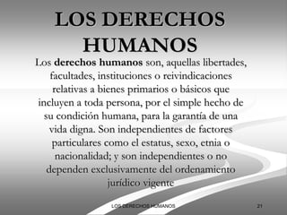 LOS DERECHOS
      HUMANOS
Los derechos humanos son, aquellas libertades,
     facultades, instituciones o reivindicaciones
      relativas a bienes primarios o básicos que
 incluyen a toda persona, por el simple hecho de
   su condición humana, para la garantía de una
     vida digna. Son independientes de factores
      particulares como el estatus, sexo, etnia o
       nacionalidad; y son independientes o no
    dependen exclusivamente del ordenamiento
                    jurídico vigente
                 LOS DERECHOS HUMANOS               21
 