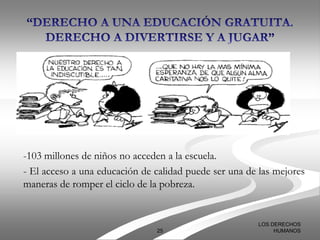 -103 millones de niños no acceden a la escuela.
- El acceso a una educación de calidad puede ser una de las mejores
maneras de romper el ciclo de la pobreza.


                                                       LOS DERECHOS
                               25                           HUMANOS
 