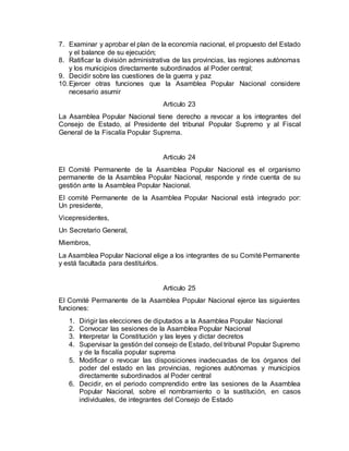 7. Examinar y aprobar el plan de la economía nacional, el propuesto del Estado
y el balance de su ejecución;
8. Ratificar la división administrativa de las provincias, las regiones autónomas
y los municipios directamente subordinados al Poder central;
9. Decidir sobre las cuestiones de la guerra y paz
10.Ejercer otras funciones que la Asamblea Popular Nacional considere
necesario asumir
Articulo 23
La Asamblea Popular Nacional tiene derecho a revocar a los integrantes del
Consejo de Estado, al Presidente del tribunal Popular Supremo y al Fiscal
General de la Fiscalía Popular Suprema.
Articulo 24
El Comité Permanente de la Asamblea Popular Nacional es el organismo
permanente de la Asamblea Popular Nacional, responde y rinde cuenta de su
gestión ante la Asamblea Popular Nacional.
El comité Permanente de la Asamblea Popular Nacional está integrado por:
Un presidente,
Vicepresidentes,
Un Secretario General,
Miembros,
La Asamblea Popular Nacional elige a los integrantes de su Comité Permanente
y está facultada para destituirlos.
Articulo 25
El Comité Permanente de la Asamblea Popular Nacional ejerce las siguientes
funciones:
1. Dirigir las elecciones de diputados a la Asamblea Popular Nacional
2. Convocar las sesiones de la Asamblea Popular Nacional
3. Interpretar la Constitución y las leyes y dictar decretos
4. Supervisar la gestión del consejo de Estado, del tribunal Popular Supremo
y de la fiscalía popular suprema
5. Modificar o revocar las disposiciones inadecuadas de los órganos del
poder del estado en las provincias, regiones autónomas y municipios
directamente subordinados al Poder central
6. Decidir, en el periodo comprendido entre las sesiones de la Asamblea
Popular Nacional, sobre el nombramiento o la sustitución, en casos
individuales, de integrantes del Consejo de Estado
 