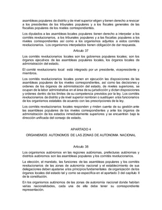 asambleas populares de distrito y de nivel superior eligen y tienen derecho a revocar
a los presidentes de los tribunales populares y a los fiscales generales de las
fiscalías populares de los niveles correspondientes.
Los diputados a las asambleas locales populares tienen derecho a interpelar a los
comités revolucionarios, a los tribunales populares y a las fiscalías populares a los
niveles correspondientes así como a los organismos adjuntos a estos comités
revolucionarios. Los organismos interpelados tienen obligación de dar respuesta.
Articulo 37
Los comités revolucionarios locales son los gobiernos populares locales; son los
órganos ejecutivos de las asambleas populares locales, los órganos locales de
administración del estado.
El comité revolucionario local está integrado por un presidente, vicepresidente y
miembros.
Los comités revolucionarios locales ponen en ejecución las disposiciones de las
asambleas populares de los niveles correspondientes, así como las decisiones y
ordenes de los órganos de administración del estado, de niveles superiores, se
ocupan de la labor administrativa en el área de su jurisdicción y dictan disposiciones
y ordenes dentro de los límites de su competencia previstos por la ley. Los comités
revolucionarios de distrito y de nivel superior nombran o sustituyen a los funcionarios
de los organismos estatales de acuerdo con las prescripciones de la ley.
Los comités revolucionarios locales responden y rinden cuenta de su gestión ante
las asambleas populares de los niveles correspondientes y ante los órganos de
administración de los estados inmediatamente superiores y se encuentran bajo la
dirección unificada del consejo de estado.
APARTADO 4
ORGANISMOS AUTONOMOS DE LAS ZONAS DE AUTONOMIA NACIONAL
Articulo 38
Los organismos autónomos en las regiones autónomas, prefecturas autónomas y
distritos autónomos son las asambleas populares y los comités revolucionarios.
La elección, el mandato, las funciones de las asambleas populares y los comités
revolucionarios de las zonas de autonomía nacional y el establecimiento de sus
delegaciones deben ajustarse a los principios fundamentales de organización de los
órganos locales del estado tal y como se especifica en el apartado 3 del capítulo II
de la constitución.
En los organismos autónomos de las zonas de autonomía nacional donde habitan
varias nacionalidades, cada una de ella debe tener su correspondiente
representación.
 