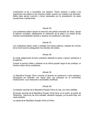 contravenido la ley o incumplido sus deberes. Tienen derecho a apelar a los
organismos del estado en los diversos niveles cuando son violados sus derechos.
Nadie debe ejercer coerción o tomar represalias por la presentación de estas
acusaciones o apelaciones.
Articulo 56
Los ciudadanos deben apoyar la dirección del partido comunista de china, apoyar
el régimen socialista, salvaguardar la unificación de la patria y la unidad de las
diversas nacionalidades del país y observar la constitución y las leyes.
Articulo 57
Los ciudadanos deben cuidar y proteger los bienes públicos, respetar las normas
de la moral social y salvaguardar los secretos del estado.
Articulo 58
Es noble obligaciones de todo ciudadano defender la patria y oponer resistencia a
la agresión.
Cumplir el servicio militar y alistarse en la milicia popular según la ley sustituye un
honroso deber de los ciudadanos.
Articulo 59
La República Popular China concede el derecho de residencia a todo extranjero
perseguido por defender una causa justa, por participar en el movimiento
revolucionario o por dedicarse a actividades científicas.
Articulo 60
La bandera nacional de la República Popular China es roja, con cinco estrellas.
El escudo nacional de la República Popular China tiene: en el centro, la puerta de
TIenanmen, bajo la luz de cinco estrellas; alrededor espigas; y en la parte baja, una
rueda dentada.
La capital de la República Popular China es Pekín.
 