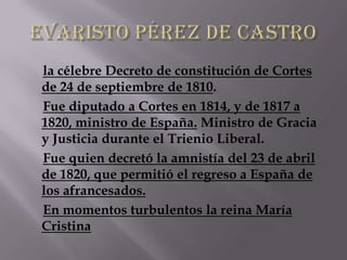 la célebre Decreto de constitución de Cortes
de 24 de septiembre de 1810.
Fue diputado a Cortes en 1814, y de 1817 a
1820, ministro de España. Ministro de Gracia
y Justicia durante el Trienio Liberal.
Fue quien decretó la amnistía del 23 de abril
de 1820, que permitió el regreso a España de
los afrancesados.
En momentos turbulentos la reina María
Cristina
 