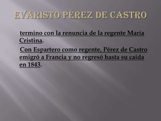 termino con la renuncia de la regente María
Cristina.
Con Espartero como regente, Pérez de Castro
emigró a Francia y no regresó hasta su caída
en 1843.
 