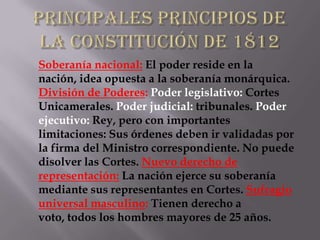 Soberanía nacional: El poder reside en la
nación, idea opuesta a la soberanía monárquica.
División de Poderes: Poder legislativo: Cortes
Unicamerales. Poder judicial: tribunales. Poder
ejecutivo: Rey, pero con importantes
limitaciones: Sus órdenes deben ir validadas por
la firma del Ministro correspondiente. No puede
disolver las Cortes. Nuevo derecho de
representación: La nación ejerce su soberanía
mediante sus representantes en Cortes. Sufragio
universal masculino: Tienen derecho a
voto, todos los hombres mayores de 25 años.
 