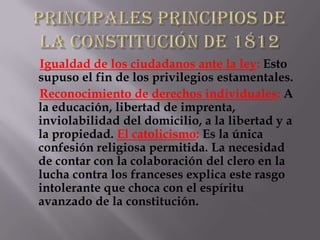 Igualdad de los ciudadanos ante la ley: Esto
supuso el fin de los privilegios estamentales.
Reconocimiento de derechos individuales: A
la educación, libertad de imprenta,
inviolabilidad del domicilio, a la libertad y a
la propiedad. El catolicismo: Es la única
confesión religiosa permitida. La necesidad
de contar con la colaboración del clero en la
lucha contra los franceses explica este rasgo
intolerante que choca con el espíritu
avanzado de la constitución.
 