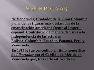 de Venezuela; fundador de la Gran Colombia
y una de las figuras más destacadas de la
emancipación americana frente al Imperio
español. Contribuyó de manera decisiva a la
independencia de las actuales
Bolivia, Colombia, Ecuador, Panamá, Perú y
Venezuela.
En 1813 le fue concedido el título honorífico
de Libertador por el Cabildo de Mérida en
Venezuela que, tras serle ratificado en
 