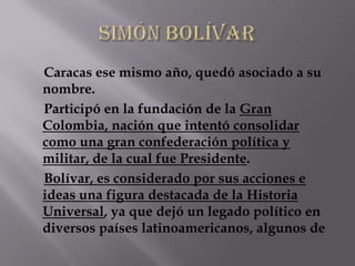 Caracas ese mismo año, quedó asociado a su
nombre.
Participó en la fundación de la Gran
Colombia, nación que intentó consolidar
como una gran confederación política y
militar, de la cual fue Presidente.
Bolívar, es considerado por sus acciones e
ideas una figura destacada de la Historia
Universal, ya que dejó un legado político en
diversos países latinoamericanos, algunos de
 