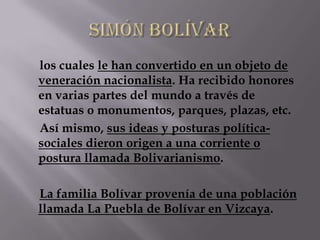 los cuales le han convertido en un objeto de
veneración nacionalista. Ha recibido honores
en varias partes del mundo a través de
estatuas o monumentos, parques, plazas, etc.
Así mismo, sus ideas y posturas política-
sociales dieron origen a una corriente o
postura llamada Bolivarianismo.

La familia Bolívar provenía de una población
llamada La Puebla de Bolívar en Vizcaya.
 