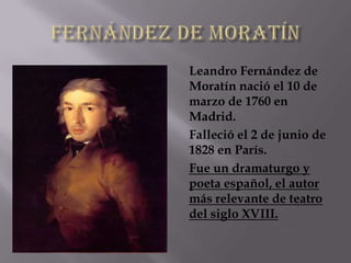 Leandro Fernández de
Moratín nació el 10 de
marzo de 1760 en
Madrid.
Falleció el 2 de junio de
1828 en París.
Fue un dramaturgo y
poeta español, el autor
más relevante de teatro
del siglo XVIII.
 