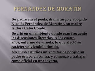 Su padre era el poeta, dramaturgo y abogado
Nicolás Fernández de Moratín y su madre
Isidora Cabo Conde.
Se crió en un ambiente donde eran frecuente
las discusiones literarias. A los cuatro
años, enfermó de viruela, lo que afectó su
carácter volviéndolo tímido.
No cursó estudios universitarios porque su
padre estaba en contra, y comenzó a trabajar
como oficial en una joyería.
 