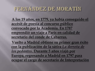 A los 19 años, en 1779, ya había conseguido el
accésit de poesía al concurso público
convocado por la Academia. En 1787
emprendió un viaje a París en calidad de
secretario del conde de Cabarrus.
Vuelto a Madrid obtiene su primer gran éxito
con la publicación de la sátira La derrota de
los pedantes. Durante 5 años viajó por
Europa, regresando a Madrid en 1797 para
ocupar el cargo de secretario de Interpretación
 