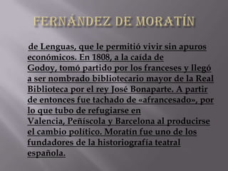de Lenguas, que le permitió vivir sin apuros
económicos. En 1808, a la caída de
Godoy, tomó partido por los franceses y llegó
a ser nombrado bibliotecario mayor de la Real
Biblioteca por el rey José Bonaparte. A partir
de entonces fue tachado de «afrancesado», por
lo que tubo de refugiarse en
Valencia, Peñíscola y Barcelona al producirse
el cambio político. Moratín fue uno de los
fundadores de la historiografía teatral
española.
 