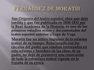 Sus Orígenes del teatro español, obra que dejó
inédita y que fue publicada en 1830-1831 por
la Real Academia de la Historia, es uno de los
primeros estudios serios y documentados del
teatro español anterior a Lope de Vega.
Moratín fue un activo impulsor de la reforma
teatral de su tiempo. Relacionado con los
círculos del poder que estaban interesados en
esta reforma y heredero de las ideas de su
padre, no dejó de promover una renovación
de toda la estructura teatral vigente en la
España de su época.
 