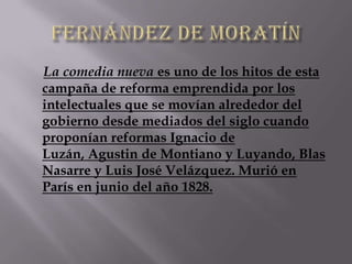 La comedia nueva es uno de los hitos de esta
campaña de reforma emprendida por los
intelectuales que se movían alrededor del
gobierno desde mediados del siglo cuando
proponían reformas Ignacio de
Luzán, Agustin de Montiano y Luyando, Blas
Nasarre y Luis José Velázquez. Murió en
París en junio del año 1828.
 