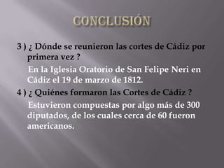 3 ) ¿ Dónde se reunieron las cortes de Cádiz por
   primera vez ?
    En la Iglesia Oratorio de San Felipe Neri en
   Cádiz el 19 de marzo de 1812.
4 ) ¿ Quiénes formaron las Cortes de Cádiz ?
    Estuvieron compuestas por algo más de 300
   diputados, de los cuales cerca de 60 fueron
   americanos.
 
