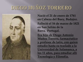 Nació el 21 de enero de 1761
en Cabeza del Buey, Badajoz.
Falleció el 16 de marzo de 1821
en San Julián de la
Barra, Portugal.
Era hijo de Diego Antonio
Muñoz Torrero, farmacéutico
y profesor de latín, con quien
estudio hasta su traslado a la
Universidad de Salamanca, a
los 11 años, para estudiar allí
Tecnología y Filosofía.
 