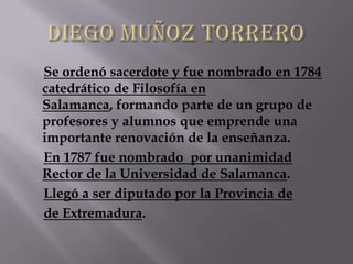 Se ordenó sacerdote y fue nombrado en 1784
catedrático de Filosofía en
Salamanca, formando parte de un grupo de
profesores y alumnos que emprende una
importante renovación de la enseñanza.
En 1787 fue nombrado por unanimidad
Rector de la Universidad de Salamanca.
Llegó a ser diputado por la Provincia de
de Extremadura.
 