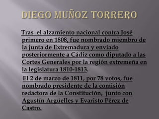 Tras el alzamiento nacional contra José
primero en 1808, fue nombrado miembro de
la junta de Extremadura y enviado
posteriormente a Cádiz como diputado a las
Cortes Generales por la región extremeña en
la legislatura 1810-1813.
El 2 de marzo de 1811, por 78 votos, fue
nombrado presidente de la comisión
redactora de la Constitución, junto con
Agustín Argüelles y Evaristo Pérez de
Castro.
 